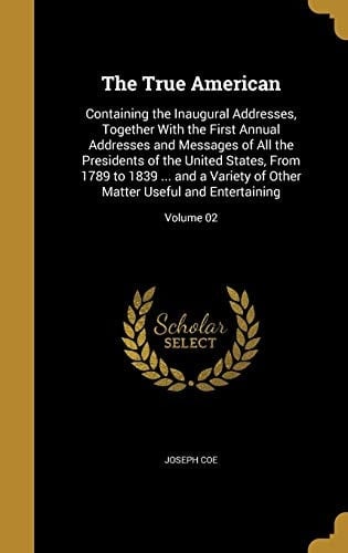 The True American Containing the Inaugural Addresses, Together with the First Annual Addresses and Messages of All the Presidents of the United States, from 1789 to 1839 ... and a Variety of Other Matter Useful and Entertaining; Volume 02