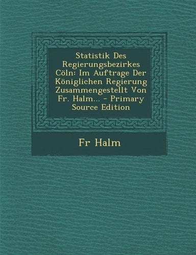 Statistik Des Regierungsbezirkes Cöln Im Auftrage Der Königlichen Regierung Zusammengestellt Von Fr. Halm... - Primary Source Edition