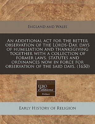 An additional act for the better observation of the Lords-Day, days of humiliation and thanksgiving together with a collection of former laws, ... for observation of the said days. (1650)
