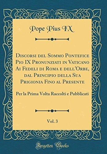 Discorsi Del Sommo Pontefice Pio IX Pronunziati in Vaticano AI Fedeli Di Roma e Dell'orbe, Dal Principio Della Sua Prigionia Fino Al Presente, Vol. 3 Per la Prima VOLTA Raccolti e Pubblicati (Classic Reprint)