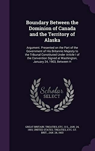 Boundary Between the Dominion of Canada and the Territory of Alaska Argument. Presented on the Part of the Government of His Britannic Majesty to the Tribunal Constituted Under Article I of the Convention Signed at Washington, January 24, 1903, Between H
