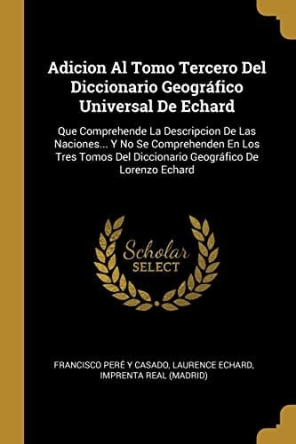 Adicion Al Tomo Tercero Del Diccionario Geográfico Universal De Echard Que Comprehende La Descripcion De Las Naciones... Y No Se Comprehenden En Los Tres Tomos Del Diccionario Geográfico De Lorenzo Echard