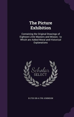 The Picture Exhibition Containing the Original Drawings of Eighteen Little Masters and Misses: to Which Are Added Moral and Historical Explanations