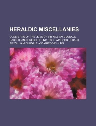 Heraldic miscellanies; consisting of the lives of Sir William Dugdale, Garter, and Gregory King, esq., Windsor Herald