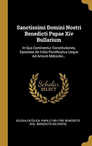 Sanctissimi Domini Nostri Benedicti Papae Xiv Bullarium In Quo Continentur Constitutiones, Epistolae Ab Initio Pontificatus Usque Ad Annum Mdccxlvi...
