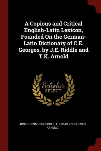 A Copious and Critical English-Latin Lexicon, Founded on the German-Latin Dictionary of C. E. Georges, by J. E. Riddle and T. K. Arnold
