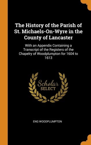The History of the Parish of St. Michaels-On-Wyre in the County of Lancaster With an Appendix Containing a Transcript of the Registers of the Chapelry of Woodplumpton for 1604 To 1613