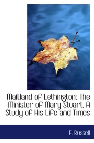 Maitland of Lethington: The Minister of Mary Stuart, A Study of His Life and Times