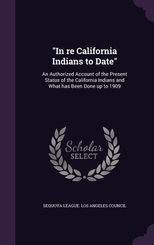 In Re California Indians to Date An Authorized Account of the Present Status of the California Indians and What Has Been Done Up To 1909