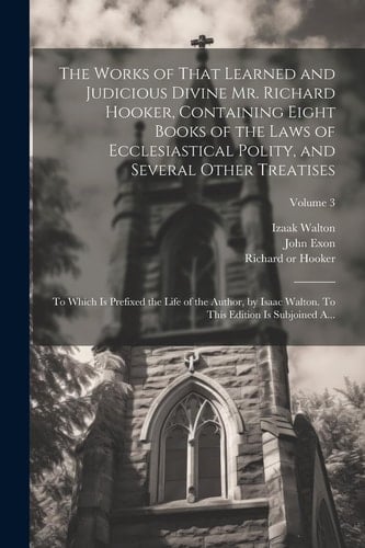 The Works of That Learned and Judicious Divine Mr. Richard Hooker, Containing Eight Books of the Laws of Ecclesiastical Polity, and Several Other Treatises To Which is Prefixed the Life of the Author, by Isaac Walton. To This Edition is Subjoined A...; Volume 3