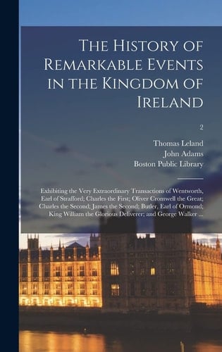 The History of Remarkable Events in the Kingdom of Ireland Exhibiting the Very Extraordinary Transactions of Wentworth, Earl of Strafford; Charles the First; Oliver Cromwell the Great; Charles the Second; James the Second; Butler, Earl of Ormond;...; 2