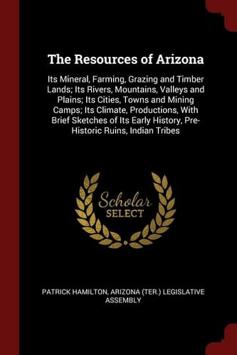 The Resources of Arizona Its Mineral, Farming, Grazing and Timber Lands; Its Rivers, Mountains, Valleys and Plains; Its Cities, Towns and Mining Camps; Its Climate, Productions, with Brief Sketches of Its Early History, Pre-Historic Ruins, Indian Tribes
