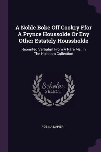 A Noble Boke Off Cookry Ffor A Prynce Houssolde Or Eny Other Estately Houssholde Reprinted Verbatim From A Rare Ms. In The Holkham Collection