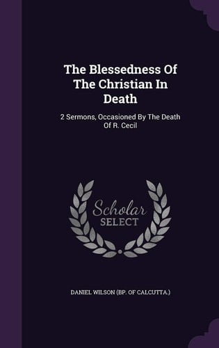 The Blessedness Of The Christian In Death 2 Sermons, Occasioned By The Death Of R. Cecil