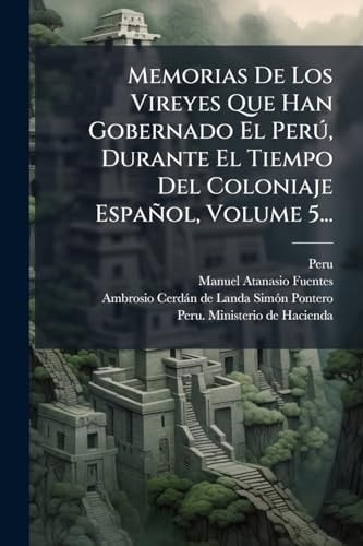Memorias de Los Vireyes Que Han Gobernado el perÃ°, Durante el Tiempo Del Coloniaje Español, Volume 5...