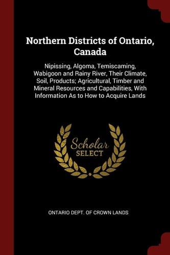 Northern Districts of Ontario, Canada Nipissing, Algoma, Temiscaming, Wabigoon and Rainy River, Their Climate, Soil, Products; Agricultural, Timber and Mineral Resources and Capabilities, With Information As to How to Acquire Lands