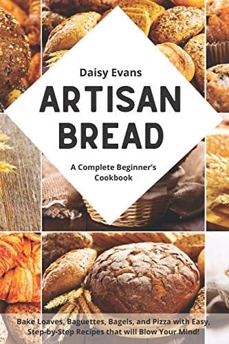 Artisan Bread A Complete Beginner's Cookbook for Delicious Homemade Bread. Bake Loaves, Baguettes, Bagels, and Pizza with Easy, Step-By-Step Recipes That Will Blow Your Mind!