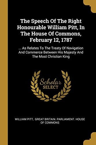 The Speech Of The Right Honourable William Pitt, In The House Of Commons, February 12, 1787 ... As Relates To The Treaty Of Navigation And Commerce Between His Majesty And The Most Christian King