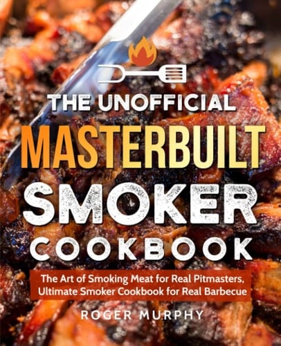 The Unofficial Masterbuilt Smoker Cookbook The Art of Smoking Meat for Real Pitmasters, Ultimate Smoker Cookbook for Real Barbecue