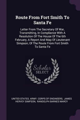 Route From Fort Smith To Santa Fe Letter From The Secretary Of War, Transmitting, In Compliance With A Resolution Of The House Of The 6th February, A Report And Map Of Lieutenant Simpson, Of The Route From Fort Smith To Santa Fe