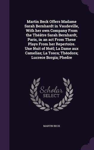 Martin Beck Offers Madame Sarah Bernhardt in Vaudeville, With Her Own Company From the Théâtre Sarah Bernhardt, Paris, in an Act From These Plays From Her Repertoire. Une Nuit of Noël; La Dame Aux Camelias; La Tosca; Théodora; Lucrece Borgia; Phedre