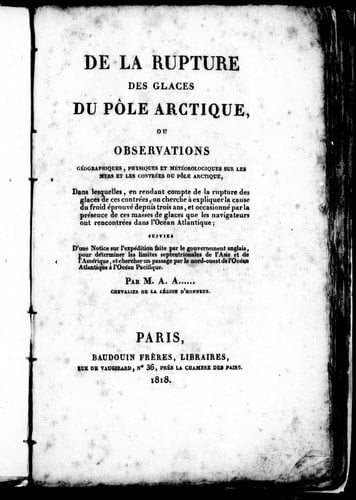 De la rupture des glaces du pôle arctique ou Observations géographiques, physiques et météorologiques sur les mers et les contrées du pôle arctique: dans lesquelles, en rendant compte de la rupture des glaces de ces contrées, on cherche à expliquer la cause du froid éprouvé depuis trois ans, et occasionné par la présence de ces masses de glaces que les navigateurs ont rencontrées dans l'océan Atlantique; suivies d'une notice sur l'expédition faite par le gouvernement anglais pour déterminer les 