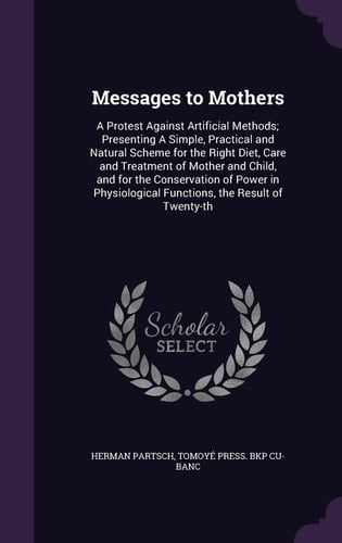Messages to Mothers A Protest Against Artificial Methods; Presenting a Simple, Practical and Natural Scheme for the Right Diet, Care and Treatment of Mother and Child, and for the Conservation of Power in Physiological Functions, the Result of Twenty-Th