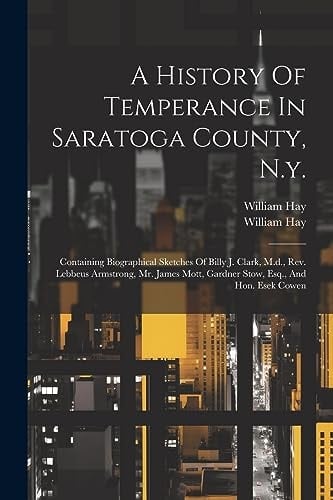 A History Of Temperance In Saratoga County, N.y. Containing Biographical Sketches Of Billy J. Clark, M.d., Rev. Lebbeus Armstrong, Mr. James Mott, Gardner Stow, Esq., And Hon. Esek Cowen