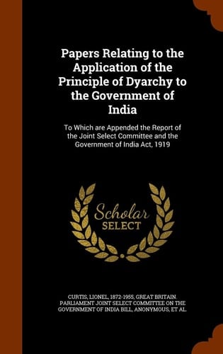 Papers Relating to the Application of the Principle of Dyarchy to the Government of India To Which Are Appended the Report of the Joint Select Committee and the Government of India ACT, 1919
