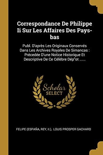 Correspondance De Philippe Ii Sur Les Affaires Des Pays-bas Publ. D'après Les Originaux Conservés Dans Les Archives Royales De Simancas: Précedée D'une Notice Historique Et Descriptive De Ce Célèbre Dép"ot ......