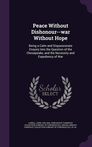 Peace Without Dishonour--War Without Hope Being a Calm and Dispassionate Enquiry Into the Question of the Chesapeake, and the Necessity and Expediency of War