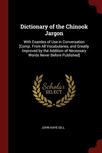 Dictionary of the Chinook Jargon With Examles of Use in Conversation [Comp. From All Vocabularies, and Greatly Improved by the Addition of Necessary Words Never Before Published]