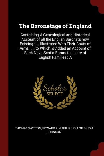 The Baronetage of England Containing a Genealogical and Historical Account of All the English Baronets Now Existing: ... Illustrated with Their Coats of Arms ... : to Which Is Added an Account of Such Nova Scotia Baronets As Are of English Families: A