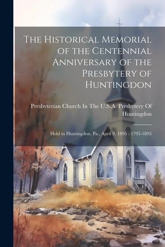 The Historical Memorial of the Centennial Anniversary of the Presbytery of Huntingdon Held in Huntingdon, Pa., April 9, 1895: 1795-1895