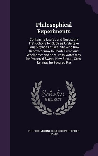Philosophical Experiments Containing Useful, and Necessary Instructions for Such As Undertake Long Voyages at Sea. Shewing How Sea-Water May Be Made Fresh and Wholsome: and How Fresh Water May Be Preserv'd Sweet. How Biscuit, Corn, &C. May Be Secured Fro
