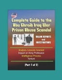 Complete Guide to the Abu Ghraib Iraq War Prison Abuse Scandal Major Reports and Investigations, Analysis, Lessons Learned, Impact on Army Profession, Intelligence Process, Torture (Part 1 of 2)