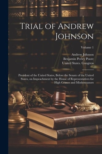 Trial of Andrew Johnson President of the United States, Before the Senate of the United States, on Impeachment by the House of Representatives for High Crimes and Misdemeanors; Volume 1