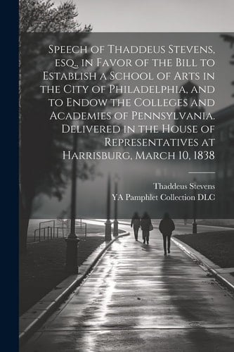 Speech of Thaddeus Stevens, Esq., in Favor of the Bill to Establish a School of Arts in the City of Philadelphia, and to Endow the Colleges and Academies of Pennsylvania. Delivered in the House of Representatives at Harrisburg, March 10, 1838