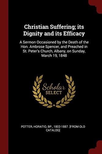 Christian Suffering; Its Dignity and Its Efficacy A Sermon Occasioned by the Death of the Hon. Ambrose Spencer, and Preached in St. Peter's Church, Albany, on Sunday, March 19, 1848