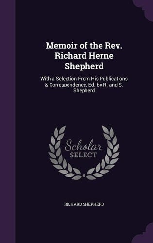 Memoir of the REV. Richard Herne Shepherd With a Selection from His Publications & Correspondence, Ed. by R. and S. Shepherd
