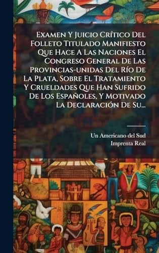 Examen Y Juicio CrÃ-tico Del Folleto Titulado Manifiesto Que Hace A Las Naciones El Congreso General De Las Provincias-unidas Del RÃ-o De La Plata, Sobre El Tratamiento Y Crueldades Que Han Sufrido De Los Españoles, Y Motivado La DeclaraciÃ3n De Su...