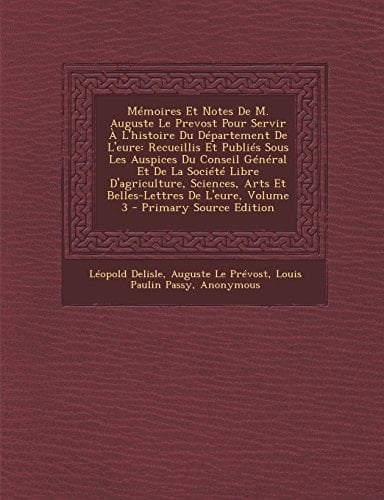 Mémoires Et Notes de M. Auguste Le Prevost Pour Servir a L'Histoire Du Département de L'Eure Recueillis Et Publiés Sous Les Auspices Du Conseil Génér