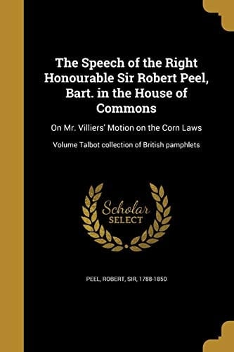 The Speech of the Right Honourable Sir Robert Peel, Bart. in the House of Commons On Mr. Villiers' Motion on the Corn Laws; Volume Talbot Collection of British Pamphlets