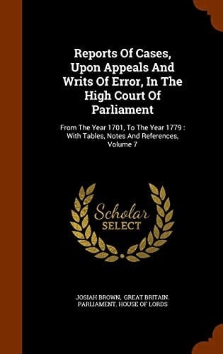 Reports of Cases, Upon Appeals and Writs of Error, in the High Court of Parliament From the Year 1701, to the Year 1779: With Tables, Notes and References, Volume 7