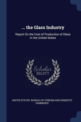 ... the Glass Industry Report On the Cost of Production of Glass in the United States