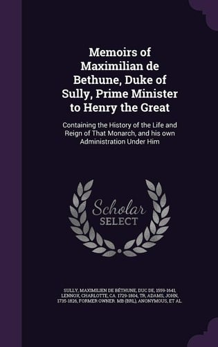 Memoirs of Maximilian de Bethune, Duke of Sully, Prime Minister to Henry the Great Containing the History of the Life and Reign of That Monarch, and His Own Administration Under Him