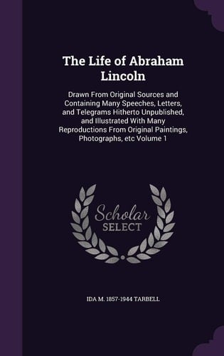 The Life of Abraham Lincoln Drawn from Original Sources and Containing Many Speeches, Letters, and Telegrams Hitherto Unpublished, and Illustrated with Many Reproductions from Original Paintings, Photographs, Etc Volume 1