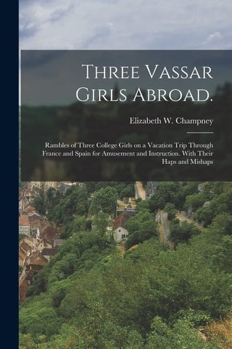 Three Vassar Girls Abroad. Rambles of Three College Girls on a Vacation Trip Through France and Spain for Amusement and Instruction. With Their Haps and Mishaps