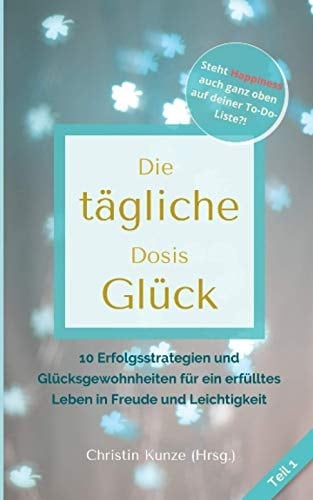 Die tägliche Dosis Glück - Teil 1 10 Erfolgsstrategien und Glücksgewohnheiten für ein erfülltes Leben in Freude und Leichtigkeit