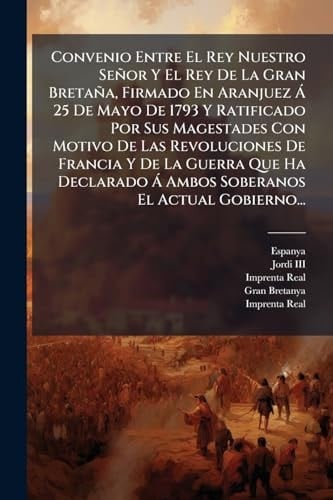 Convenio Entre El Rey Nuestro Señor Y El Rey De La Gran Bretaña, Firmado En Aranjuez Ã 25 De Mayo De 1793 Y Ratificado Por Sus Magestades Con Motivo De Las Revoluciones De Francia Y De La Guerra Que Ha Declarado Ã Ambos Soberanos El Actual Gobierno...